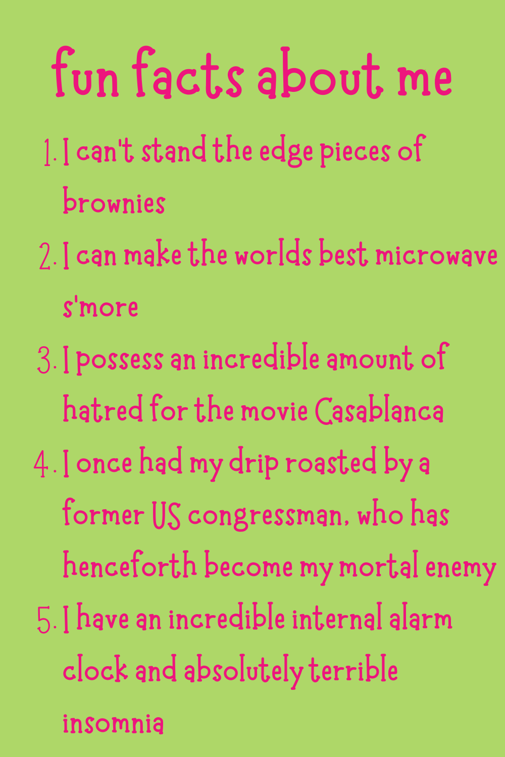 fun facts about me: 1. I can’t stand the edge pieces of brownies. 2. I can make the world's best microwave s’more. 3. I possess an incredible amount of hatred for the movie Casablanca. 4. I once had my drip roasted by a former US congressman, who has henceforth become my mortal enemy. 5. I have an incredible internal alarm clock and absolutely terrible insomnia.